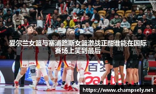 爱尔兰女篮与塞浦路斯女篮激战正酣谁能在国际赛场上笑到最后