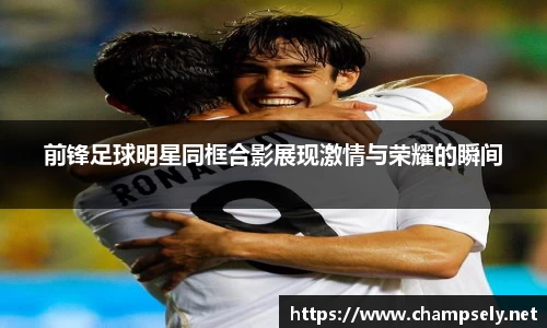 前锋足球明星同框合影展现激情与荣耀的瞬间